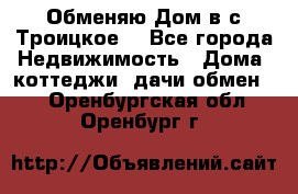 Обменяю Дом в с.Троицкое  - Все города Недвижимость » Дома, коттеджи, дачи обмен   . Оренбургская обл.,Оренбург г.